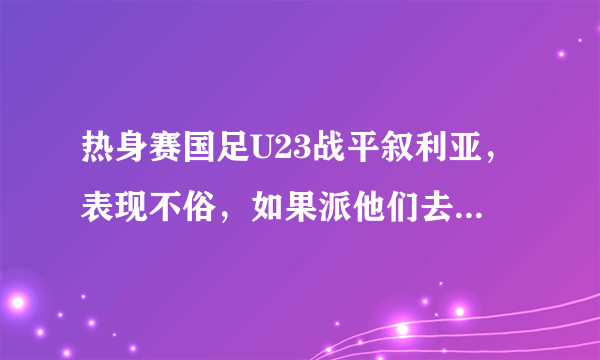 热身赛国足U23战平叙利亚，表现不俗，如果派他们去迎战威尔士，结果会怎样？
