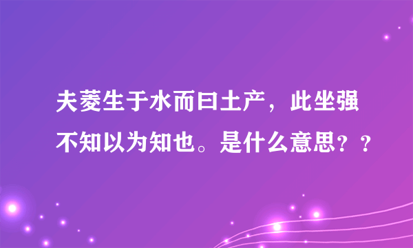 夫菱生于水而曰土产，此坐强不知以为知也。是什么意思？？
