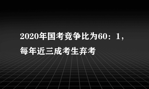 2020年国考竞争比为60：1，每年近三成考生弃考