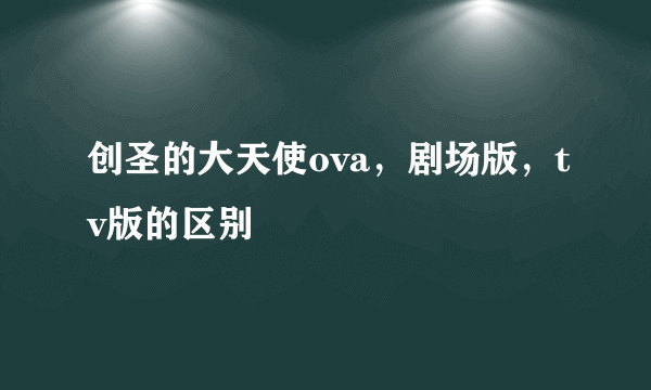 创圣的大天使ova，剧场版，tv版的区别
