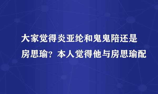 大家觉得炎亚纶和鬼鬼陪还是房思瑜？本人觉得他与房思瑜配