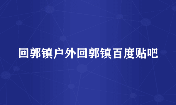 回郭镇户外回郭镇百度贴吧