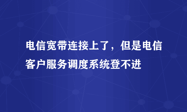 电信宽带连接上了，但是电信客户服务调度系统登不进