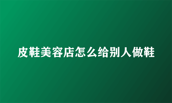 皮鞋美容店怎么给别人做鞋