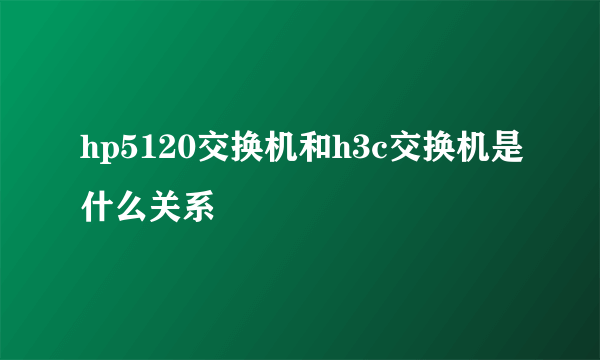 hp5120交换机和h3c交换机是什么关系