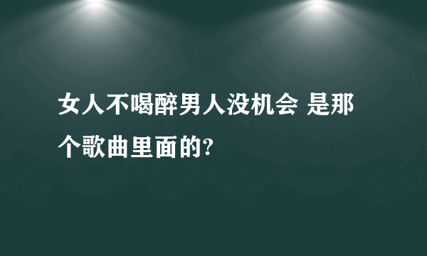女人不喝醉男人没机会 是那个歌曲里面的?