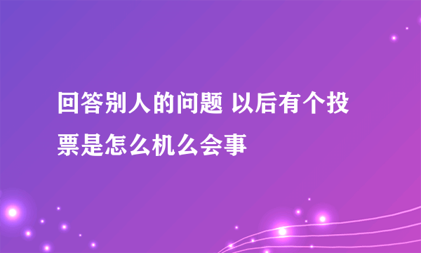 回答别人的问题 以后有个投票是怎么机么会事