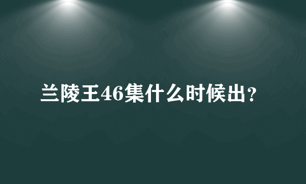 兰陵王46集什么时候出？
