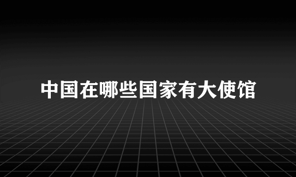 中国在哪些国家有大使馆