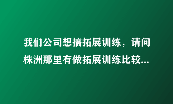 我们公司想搞拓展训练，请问株洲那里有做拓展训练比较好的，给点议建，最好有联系方式，我问问一下，