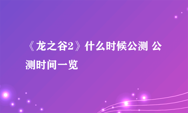 《龙之谷2》什么时候公测 公测时间一览