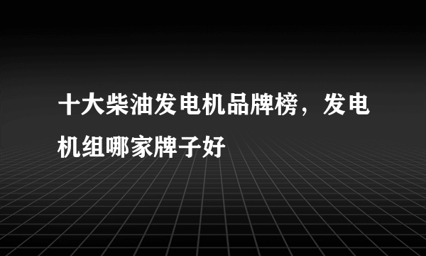 十大柴油发电机品牌榜，发电机组哪家牌子好