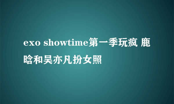 exo showtime第一季玩疯 鹿晗和吴亦凡扮女照