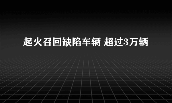 起火召回缺陷车辆 超过3万辆