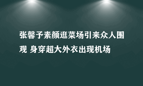 张馨予素颜逛菜场引来众人围观 身穿超大外衣出现机场