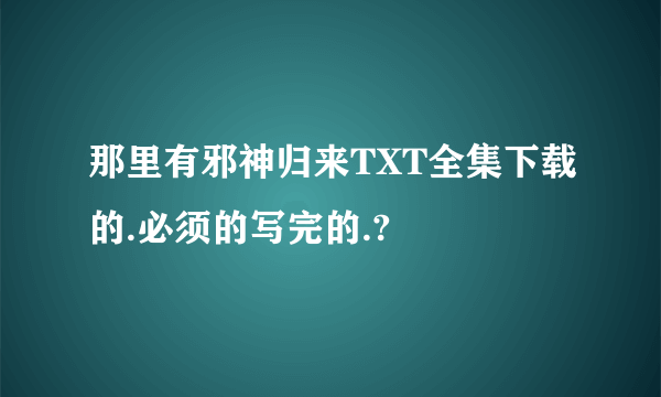 那里有邪神归来TXT全集下载的.必须的写完的.?
