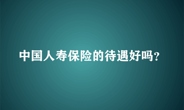 中国人寿保险的待遇好吗？