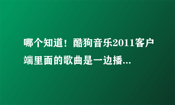 哪个知道！酷狗音乐2011客户端里面的歌曲是一边播放一边下载的吗？