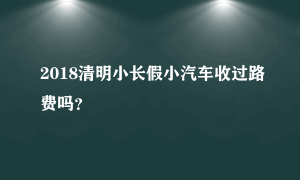 2018清明小长假小汽车收过路费吗？