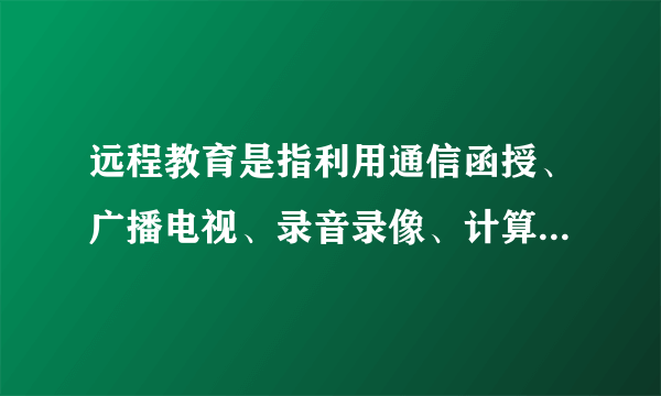 远程教育是指利用通信函授、广播电视、录音录像、计算机网络等作为媒体进行的一种教育培训活动,其发展大致经历了三个阶段,即 通信型 阶段、广 播电视阶段和 计算机信息网络 阶段。