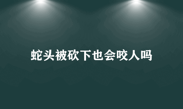 蛇头被砍下也会咬人吗
