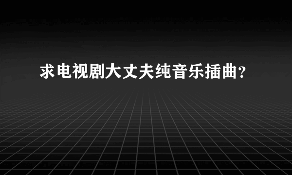 求电视剧大丈夫纯音乐插曲？