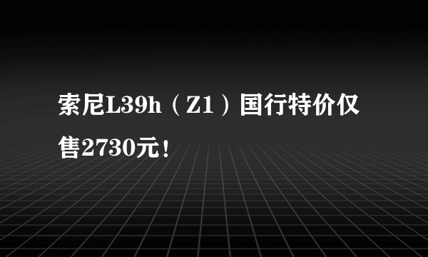 索尼L39h（Z1）国行特价仅售2730元！