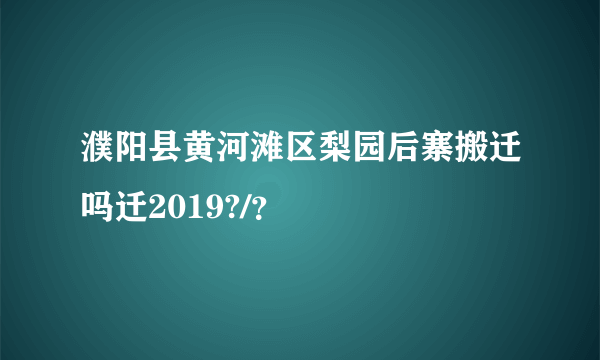 濮阳县黄河滩区梨园后寨搬迁吗迁2019?/？