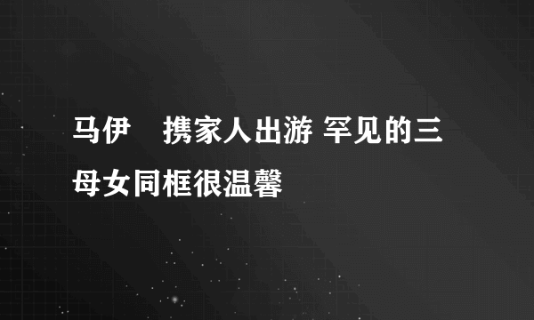 马伊琍携家人出游 罕见的三母女同框很温馨