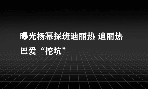 曝光杨幂探班迪丽热 迪丽热巴爱“挖坑”