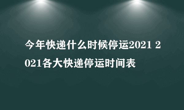 今年快递什么时候停运2021 2021各大快递停运时间表