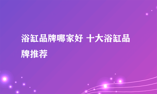 浴缸品牌哪家好 十大浴缸品牌推荐