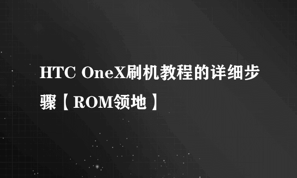 HTC OneX刷机教程的详细步骤【ROM领地】