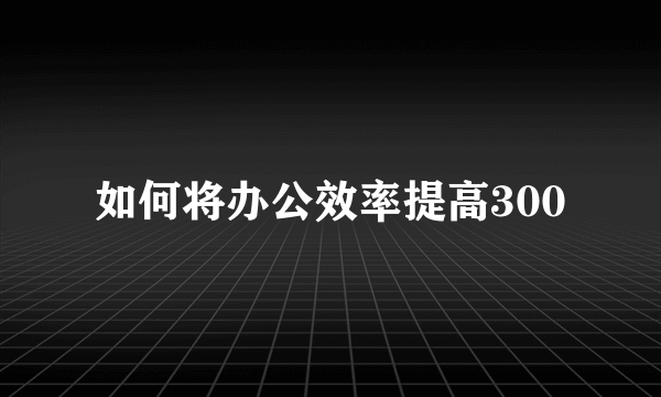 如何将办公效率提高300