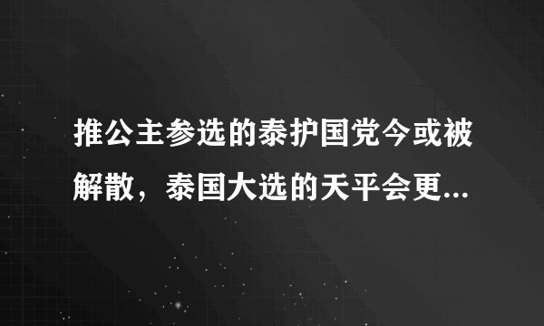 推公主参选的泰护国党今或被解散，泰国大选的天平会更倾斜吗？