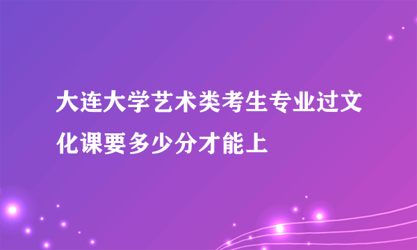 大连大学艺术类考生专业过文化课要多少分才能上