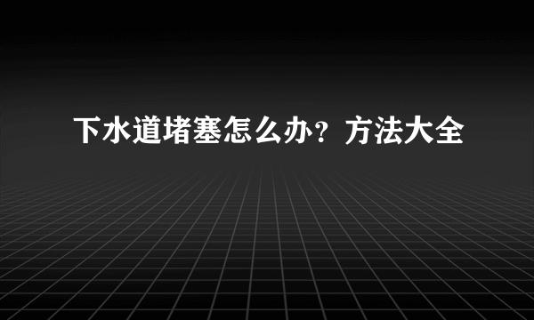 下水道堵塞怎么办？方法大全