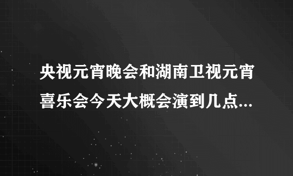 央视元宵晚会和湖南卫视元宵喜乐会今天大概会演到几点啊？我要算出张杰什么时候出来 好两不误 都能看见