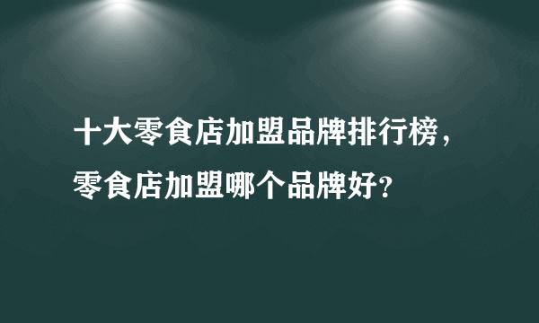 十大零食店加盟品牌排行榜，零食店加盟哪个品牌好？