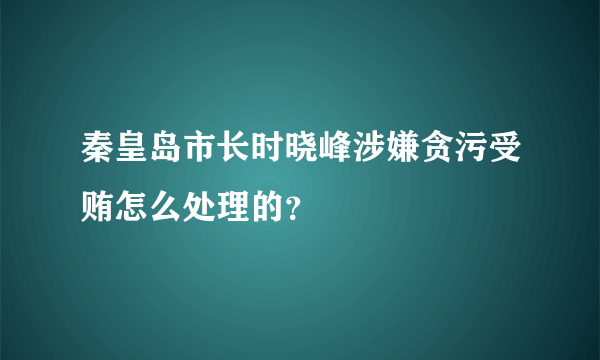 秦皇岛市长时晓峰涉嫌贪污受贿怎么处理的？