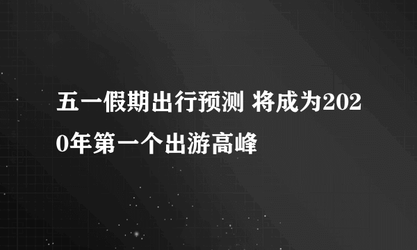 五一假期出行预测 将成为2020年第一个出游高峰