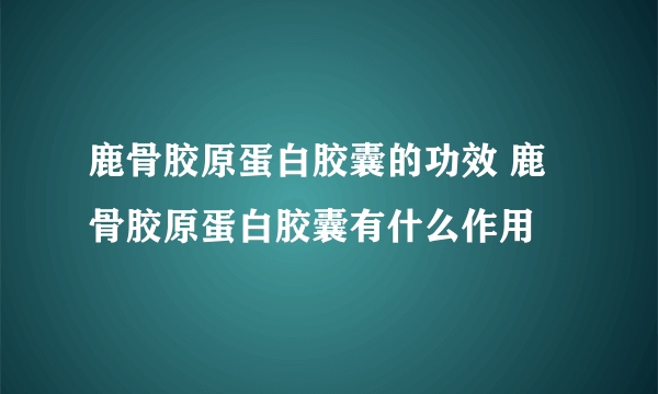 鹿骨胶原蛋白胶囊的功效 鹿骨胶原蛋白胶囊有什么作用