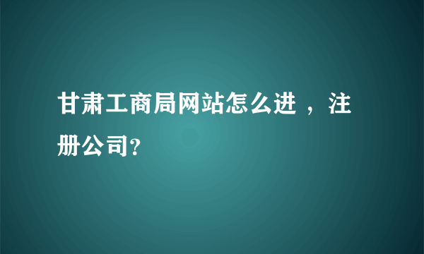 甘肃工商局网站怎么进 ，注册公司？