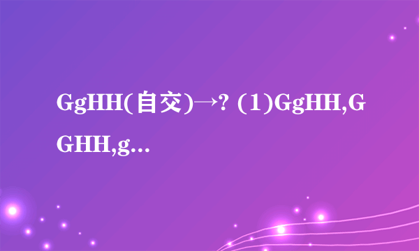 GgHH(自交)→? (1)GgHH,GGHH,ggHH. (2)GgHH,GgHh,ggHH 急急急