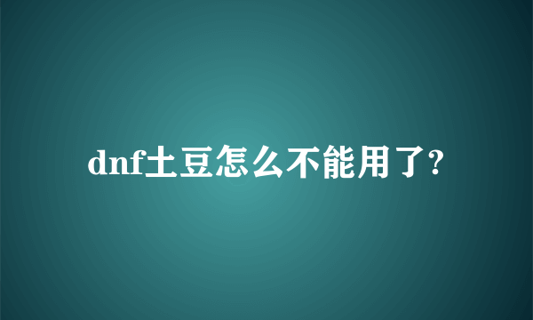 dnf土豆怎么不能用了?