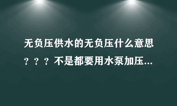 无负压供水的无负压什么意思？？？不是都要用水泵加压吗，谢谢，说了简单点