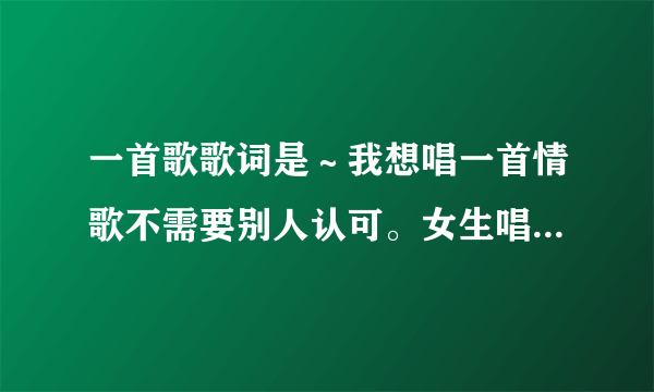 一首歌歌词是～我想唱一首情歌不需要别人认可。女生唱的！啥歌
