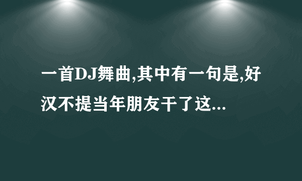 一首DJ舞曲,其中有一句是,好汉不提当年朋友干了这杯酒最珍贵叫什么名字