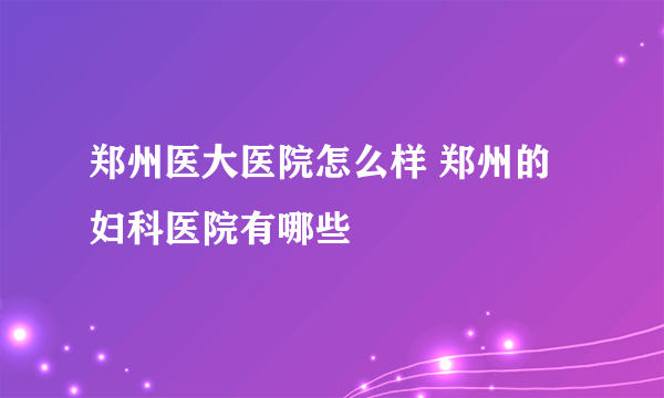 郑州医大医院怎么样 郑州的妇科医院有哪些