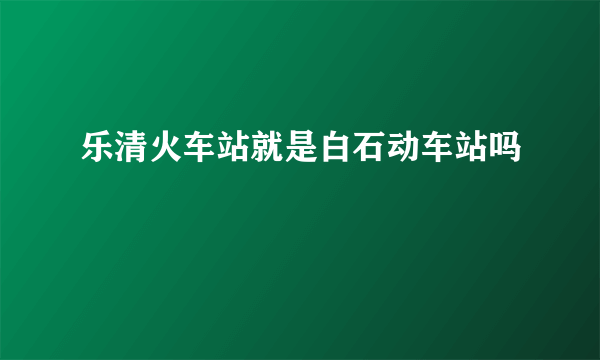 乐清火车站就是白石动车站吗